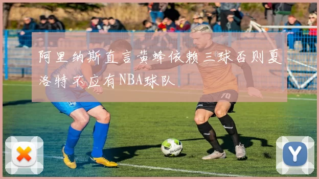 阿里纳斯直言黄蜂依赖三球否则夏洛特不应有NBA球队