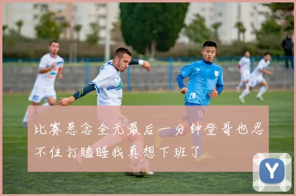 比赛悬念全无最后一分钟登哥也忍不住打瞌睡我真想下班了