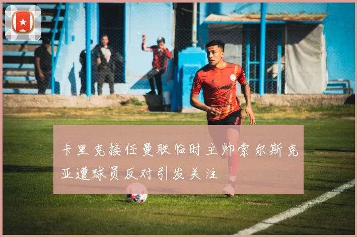 卡里克接任曼联临时主帅索尔斯克亚遭球员反对引发关注