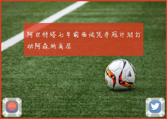 阿尔特塔七年前面试凭夺冠计划打动阿森纳高层