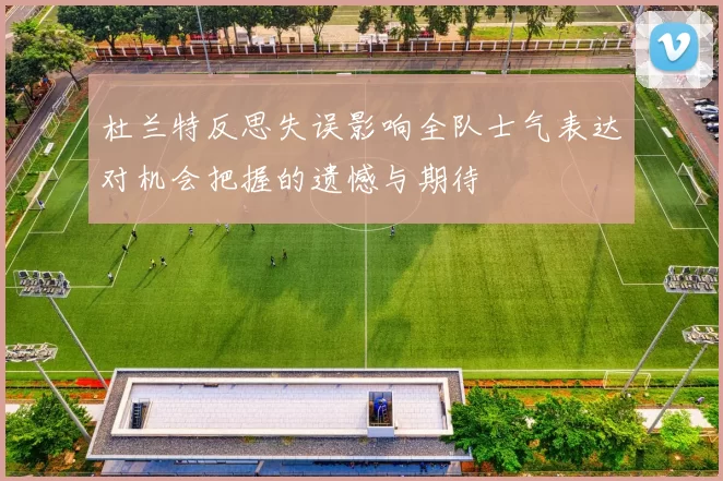 杜兰特反思失误影响全队士气表达对机会把握的遗憾与期待