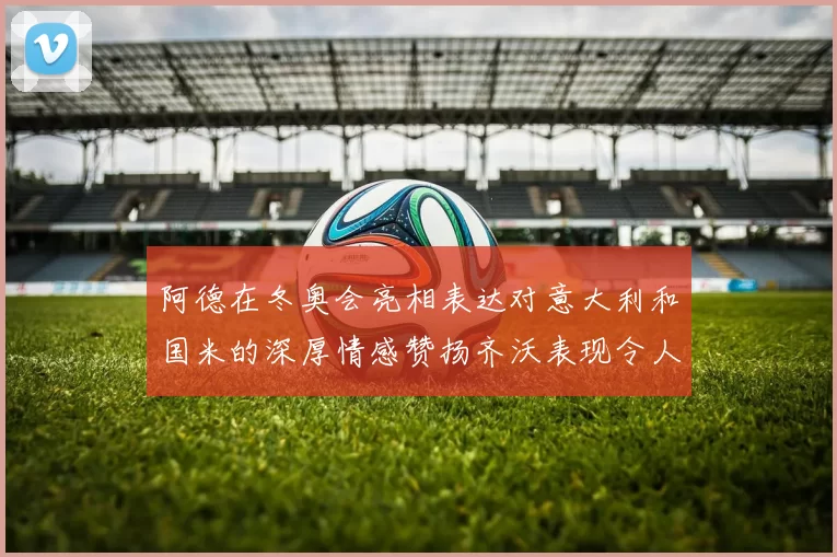 阿德在冬奥会亮相表达对意大利和国米的深厚情感赞扬齐沃表现令人惊喜