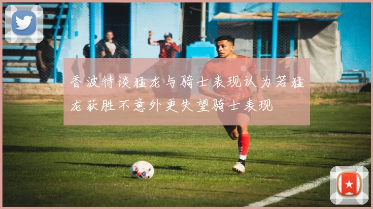 香波特谈猛龙与骑士表现认为若猛龙获胜不意外更失望骑士表现