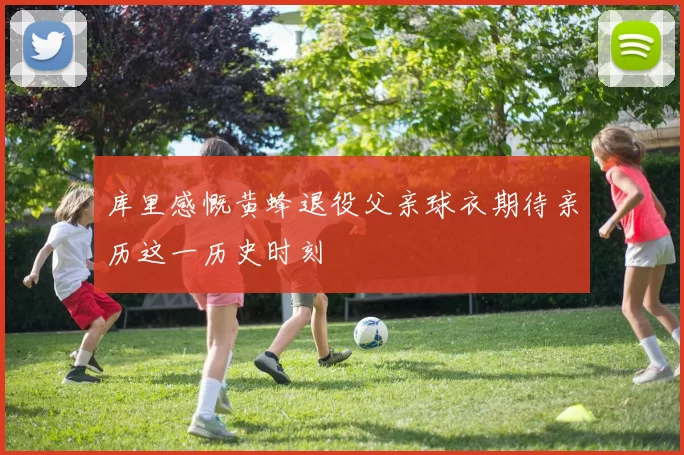 库里感慨黄蜂退役父亲球衣期待亲历这一历史时刻